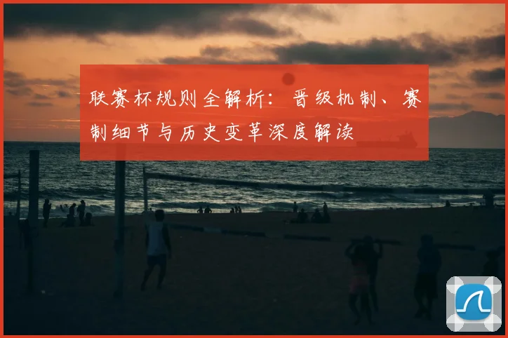 联赛杯规则全解析：晋级机制、赛制细节与历史变革深度解读