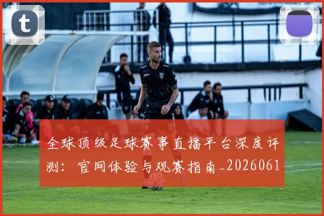 全球顶级足球赛事直播平台深度评测：官网体验与观赛指南_20260612164454