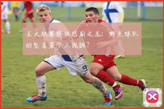 五大联赛降级悲剧之王：哪支球队的坠落最令人扼腕？
