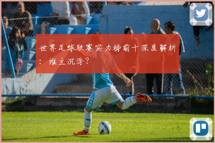 世界足球联赛实力榜前十深度解析:谁主沉浮?