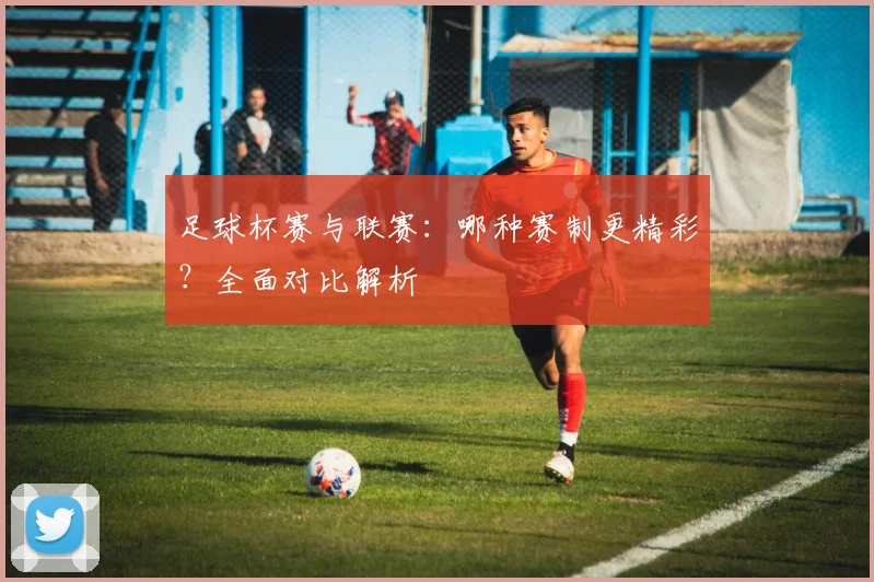 足球杯赛与联赛：哪种赛制更精彩？全面对比解析
