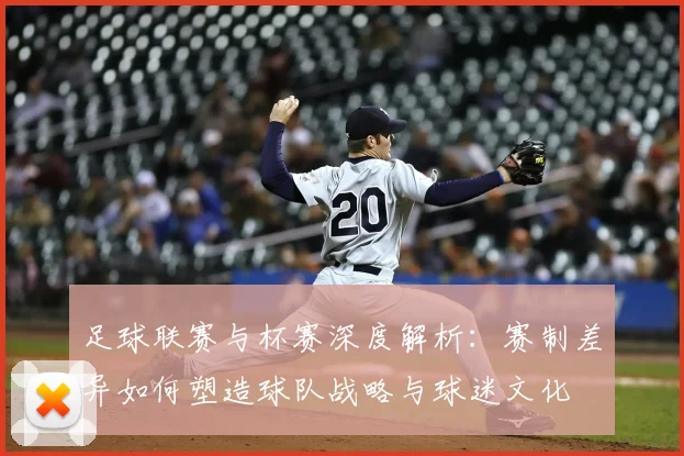 足球联赛与杯赛深度解析:赛制差异如何塑造球队战略与球迷文化