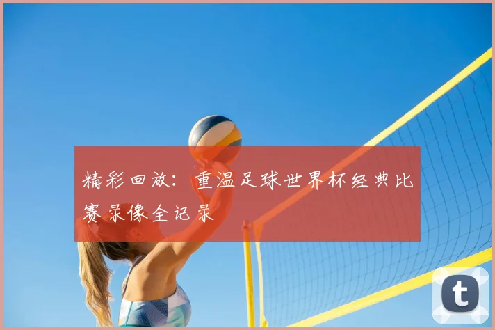 精彩回放:重温足球世界杯经典比赛录像全记录