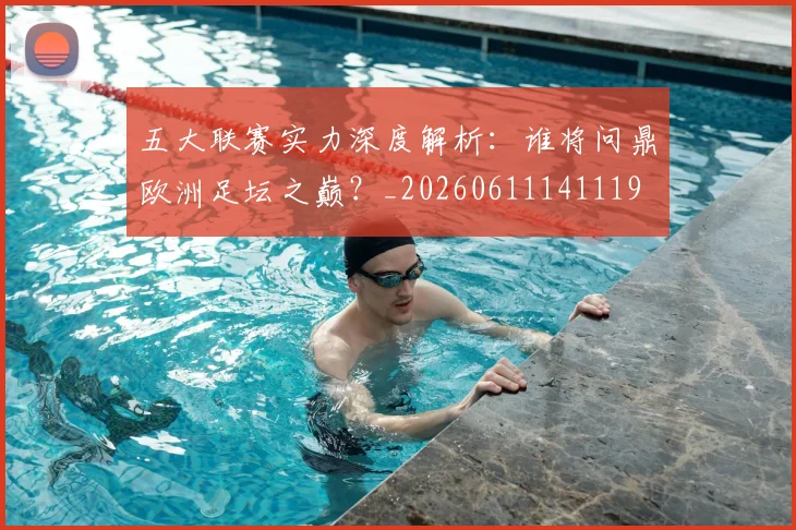五大联赛实力深度解析：谁将问鼎欧洲足坛之巅？_20260611141119