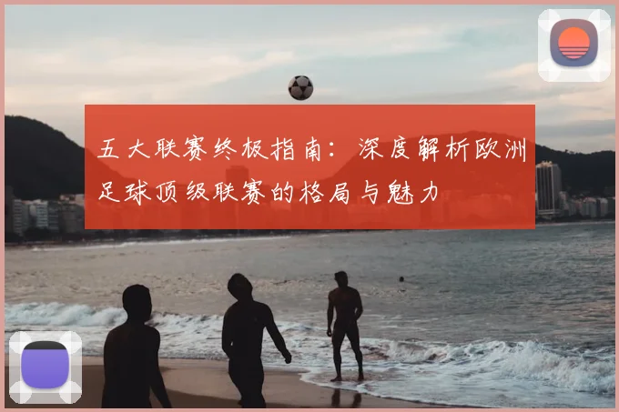 五大联赛终极指南:深度解析欧洲足球顶级联赛的格局与魅力