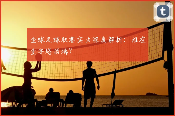 全球足球联赛实力深度解析:谁在金字塔顶端?