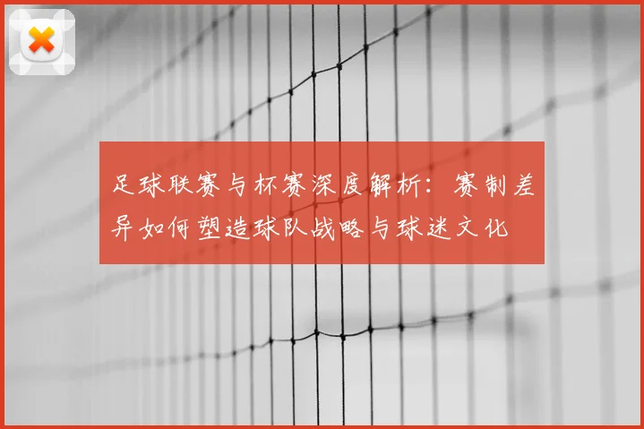 足球联赛与杯赛深度解析:赛制差异如何塑造球队战略与球迷文化
