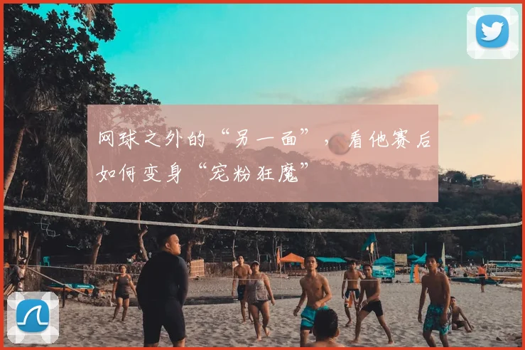 网球之外的“另一面”，看他赛后如何变身“宠粉狂魔”